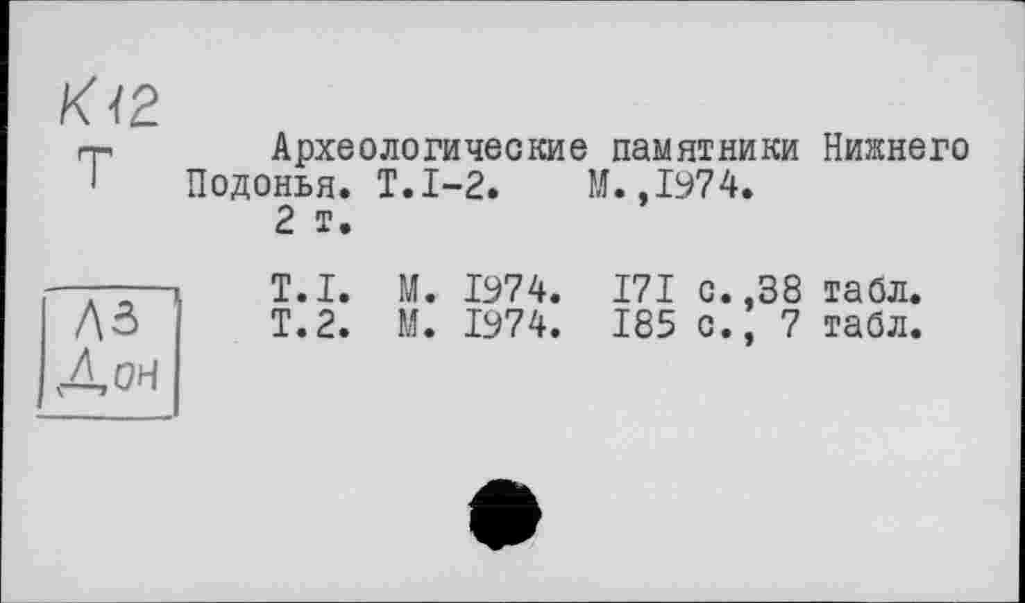 ﻿К І2.
гр Археологические памятники Нижнего Подонья. Т.1-2. М.,1974.
2 т.
А-	T.I. М. 1974. 171 с. ,38 табл.
ДЗ	Т.2. М. 1974. 185 с.; 7 табл.
Дон